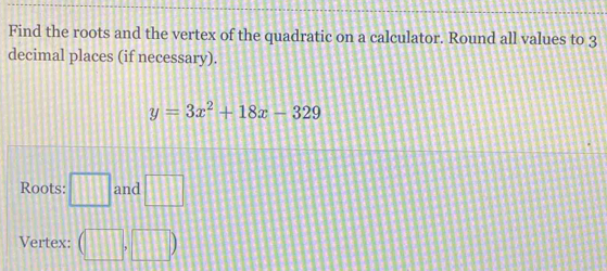 Find the roots and the vertex of the quadratic on a calculator. Round all values to 3
decimal places (if necessary).
y=3x^2+18x-329
Roots: □ and □ 
Vertex: (□ ,□ )