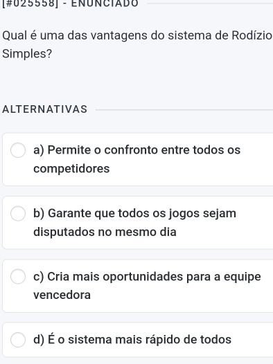 [#025558] - EÑÚÑCIADO
Qual é uma das vantagens do sistema de Rodízio
Simples?
ALTERNATIVAS
a) Permite o confronto entre todos os
competidores
b) Garante que todos os jogos sejam
disputados no mesmo dia
c) Cria mais oportunidades para a equipe
vencedora
d) É o sistema mais rápido de todos