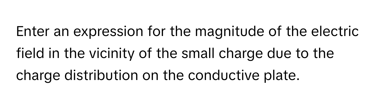 Enter an expression for the magnitude of the electric field in the vicinity of the small charge due to the charge distribution on the conductive plate.