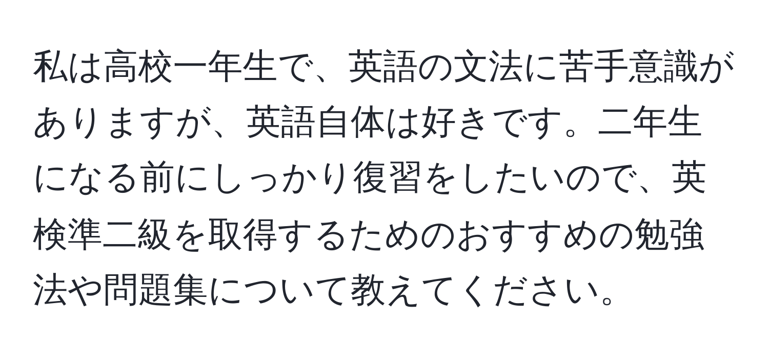 私は高校一年生で、英語の文法に苦手意識がありますが、英語自体は好きです。二年生になる前にしっかり復習をしたいので、英検準二級を取得するためのおすすめの勉強法や問題集について教えてください。