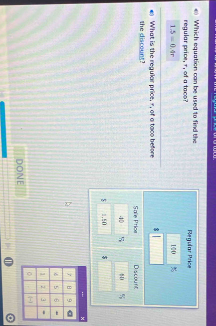 Which equation can be used to find the 
regular price, r, of a taco? Regular Price
1.5=0.4r 100 %
What is the regular price, r, of a taco before
$
the discount? 
Sale Price Discount
40 % 60
$ 1.50 $
DONE