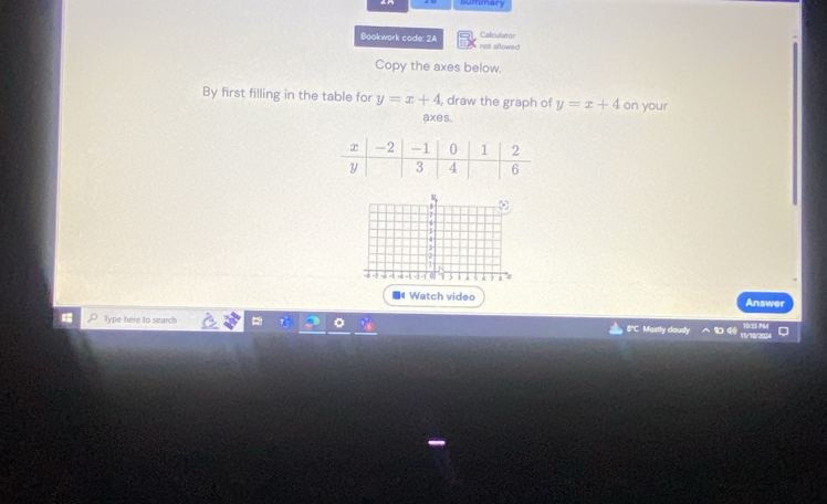 summary
Bookwork code: 2A not allowed Calculator
Copy the axes below.
By first filling in the table for y=x+4 , draw the graph of y=x+4 on your
axes.
;
- - 1 0 .
Watch video Answer
Type here to search 8"C Mostly cloudy 1 4 wers