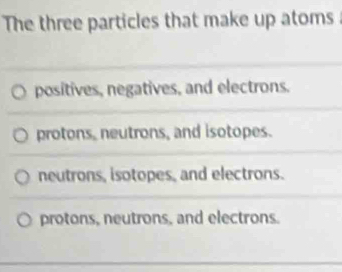 The three particles that make up atoms
positives, negatives, and electrons.
protons, neutrons, and isotopes.
neutrons, isotopes, and electrons.
protons, neutrons, and electrons.