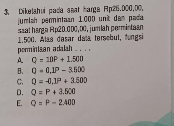 Diketahui pada saat harga Rp25.000,00,
jumlah permintaan 1.000 unit dan pada
saat harga Rp20.000,00, jumlah permintaan
1.500. Atas dasar data tersebut, fungsi
permintaan adalah . . . .
A. Q=10P+1.500
B. Q=0, 1P-3.500
C. Q=-0,1P+3.500
D. Q=P+3.500
E. Q=P-2.400