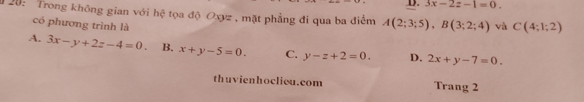 D. 3x-2z-1=0. 
u 20: Trong không gian với hệ tọa độ Oxyz , mặt phẳng đi qua ba điểm A(2;3;5), B(3;2;4) và C(4;1;2)
có phương trình là
A. 3x-y+2z-4=0. B. x+y-5=0.
C. y-z+2=0. D. 2x+y-7=0. 
thuvienhoclieu.com Trang 2