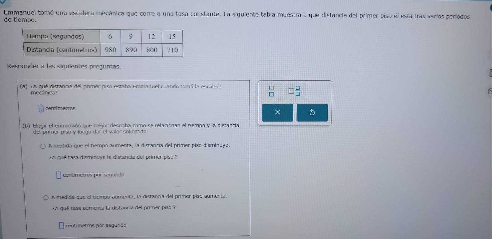 Emmanuel tomó una escalera mecánica que corre a una tasa constante. La siguiente tabla muestra a que distancia del primer piso él está tras varios periodos
de tiempo.
Responder a las siguientes preguntas.
(a) ¿A qué distancia del primer piso estaba Emmanuel cuando tomó la escalera
mecánica?
 □ /□   □  □ /□  
centímetros
×
(b) Elegir el enunciado que mejor describa como se relacionan el tiempo y la distancia
del primer piso y luego dar el valor solicitado.
A medida que el tiempo aumenta, la distancia del primer piso disminuye.
¿A qué tasa disminuye la distancia del primer piso ?
centímetros por segundo
A medida que el tiempo aumenta, la distancia del primer piso aumenta.
¿A qué tasa aumenta la distancia del primer piso ?
centímetros por segundo