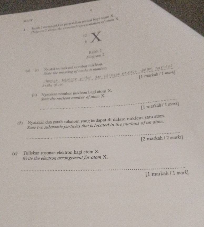 sir 
2 Raish 2 menojuk i an perwak ilan piawai bogi stom X. 
Disraw 5 show the viodard repryseniation of atum X
12 X
6
Diagran 2 Rajsh 2
(4)_(i)_ Nyatakan maksud nombor nukleon. 
State the meaning of nucleon number. 
Feren teih. Jotengen, eisten, den blangen prätten detam , pek td u 
[1 maskah / 1 mark] 
Lxetu alum 
(ii) Nyatakan nombor nukIcon bagi atom X. 
_State the nucleon number of atom X. 
[1 markah / l mark] 
(6) Nyatakan dua zarah subatom yang terdapat di dalam nukleus satu atom. 
State two subatomic particles that is located in the nucleus of an atom. 
_ 
[2 markah / 2 marks] 
(c) Tuliskan susunan elektron bagi atom X. 
Write the electron arrangement for atom X. 
_ 
[1 markah / 1 mark]