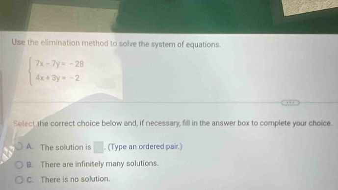 Use the elimination method to solve the system of equations.
beginarrayl 7x-7y=-28 4x+3y=-2endarray.
Select the correct choice below and, if necessary, fill in the answer box to complete your choice.
A. The solution is □. (Type an ordered pair.)
B. There are infinitely many solutions.
C. There is no solution.