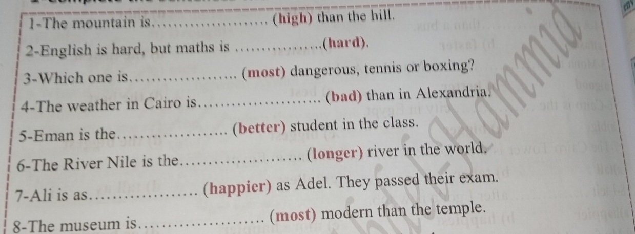 en 
1-The mountain is. _, (high) than the hill. 
2-English is hard, but maths is _(hard), 
3-Which one is _(most) dangerous, tennis or boxing? 
4-The weather in Cairo is. _(bad) than in Alexandria. 
5-Eman is the _(better) student in the class. 
6-The River Nile is the _(longer) river in the world. 
7-Ali is as _(happier) as Adel. They passed their exam. 
8-The museum is. _(most) modern than the temple.