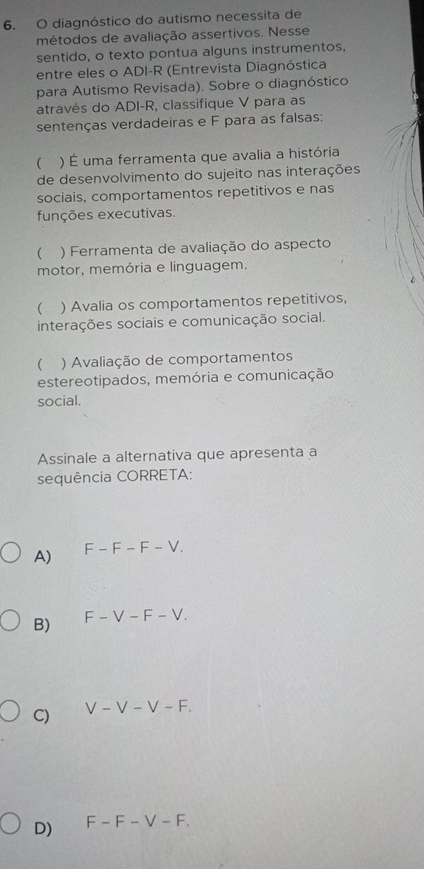 diagnóstico do autismo necessita de
métodos de avaliação assertivos. Nesse
sentido, o texto pontua alguns instrumentos,
entre eles o ADI-R (Entrevista Diagnóstica
para Autismo Revisada). Sobre o diagnóstico
através do ADI-R, classifique V para as
sentenças verdadeiras e F para as falsas:
( ) É uma ferramenta que avalia a história
de desenvolvimento do sujeito nas interações
sociais, comportamentos repetitivos e nas
funções executivas.
( ) Ferramenta de avaliação do aspecto
motor, memória e linguagem.
( ) Avalia os comportamentos repetitivos,
interações sociais e comunicação social.
( ) Avaliação de comportamentos
estereotipados, memória e comunicação
social.
Assinale a alternativa que apresenta a
sequência CORRETA:
A) F-F-F-V.
B) F-V-F-V.
C) V-V-V-F.
D) F-F-V-F.