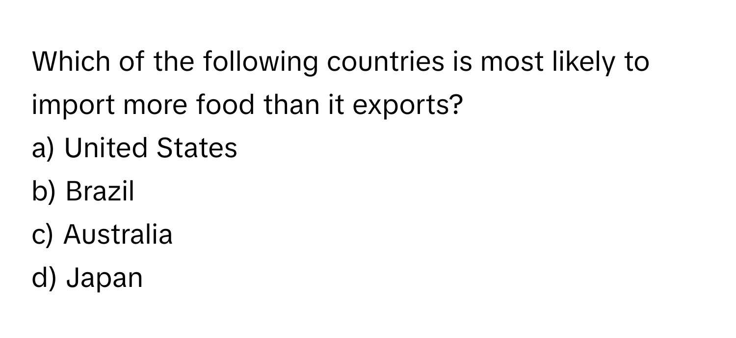 Which of the following countries is most likely to import more food than it exports? 
a) United States
b) Brazil
c) Australia
d) Japan