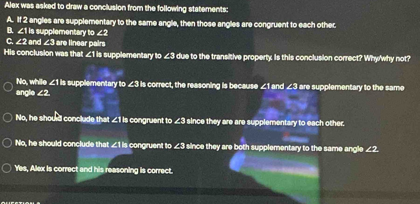 Alex was asked to draw a conclusion from the following statements:
A. If 2 angles are supplementary to the same angle, then those angles are congruent to each other.
B. ∠ 1I supplementary to ∠ 2
C. ∠ 2 and ∠ 3 are linear pairs
His conclusion was that ∠1 is supplementary to ∠3 due to the transitive property. Is this conclusion correct? Why/why not?
No, while ∠ 1ls supplementary to ∠ 3 is correct, the reasoning is because ∠ 1 and ∠3 are supplementary to the same
angle ∠ 2.
No, he should conclude that ∠1 is congruent to ∠ 3 since they are are supplementary to each other.
No, he should conclude that ∠ 1ls congruent to ∠ 3 B since they are both supplementary to the same angle ∠ 2.
Yes, Alex is correct and his reasoning is correct.