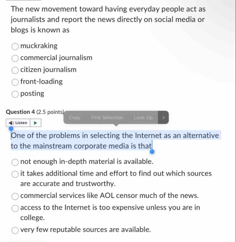 The new movement toward having everyday people act as
journalists and report the news directly on social media or
blogs is known as
muckraking
commercial journalism
citizen journalism
front-loading
posting
Question 4 (2.5 points)
Copy Find Selection Look Up
Listen
One of the problems in selecting the Internet as an alternative
to the mainstream corporate media is that
not enough in-depth material is available.
it takes additional time and effort to find out which sources
are accurate and trustworthy.
commercial services like AOL censor much of the news.
access to the Internet is too expensive unless you are in
college.
very few reputable sources are available.