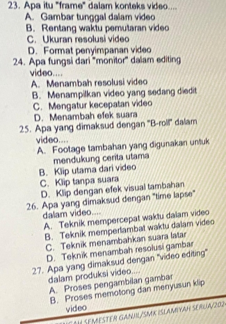 Apa itu "frame" dalam konteks video....
A. Gambar tunggal dalam video
B. Rentang waktu pemutaran video
C. Ukuran resolusi video
D. Format penyimpanan video
24. Apa fungsi dari 'mönitor' dalam editing
video....
A. Menambah resolusi video
B. Menampilkan video yang sedang diedit
C. Mengatur kecepatan video
D. Menambah efek suara
25. Apa yang dimaksud dengan ''B-roll'' dalam
video....
A. Footage tambahan yang digunakan untuk
mendukung cerita utama
B. Klip utama dari video
C. Klip tanpa suara
D. Klip dengan efek visual tambahan
26. Apa yang dimaksud dengan "time lapse"
dalam video....
A. Teknik mempercepat waktu dalam video
B. Teknik memperlambat waktu dalam video
C. Teknik menambahkan suara latar
D. Teknik menambah resolusi gambar
27. Apa yang dimaksud dengan "video editing"
dalam produksi video....
A. Proses pengambilan gambar
B. Proses memotong dan menyusun klip
video
OH SEMESTER GANJL/SMK ISLAMIYAH SERUA/202