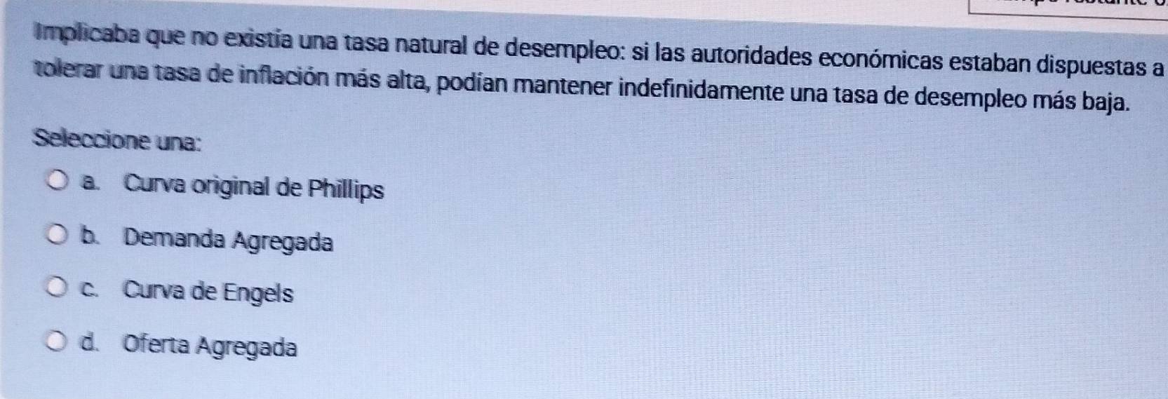 Implicaba que no existia una tasa natural de desempleo: si las autoridades económicas estaban dispuestas a
tolerar una tasa de inflación más alta, podían mantener indefinidamente una tasa de desempleo más baja.
Seleccione una:
a. Curva original de Phillips
b. Demanda Agregada
c. Curva de Engels
d. Oferta Agregada