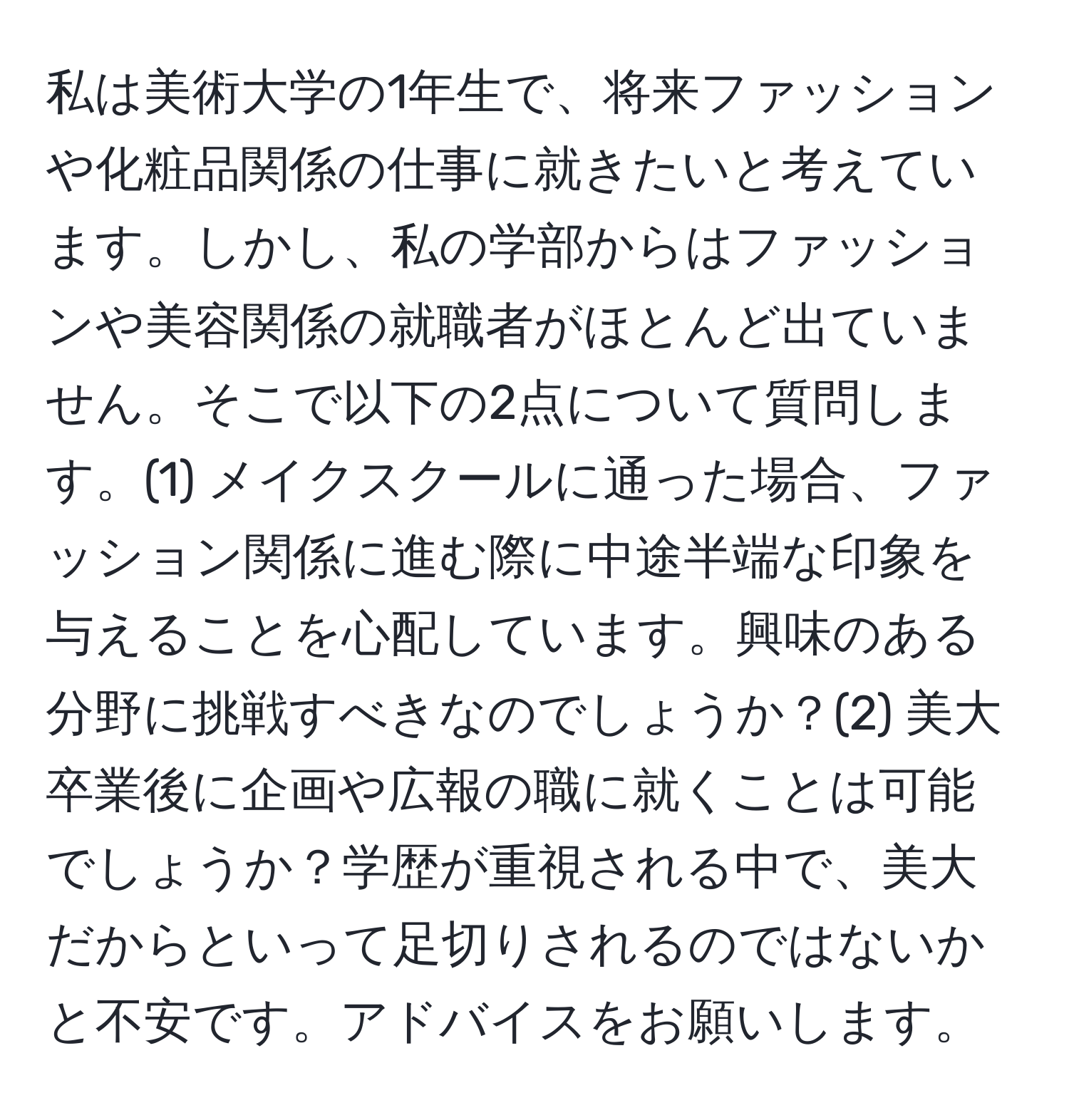 私は美術大学の1年生で、将来ファッションや化粧品関係の仕事に就きたいと考えています。しかし、私の学部からはファッションや美容関係の就職者がほとんど出ていません。そこで以下の2点について質問します。(1) メイクスクールに通った場合、ファッション関係に進む際に中途半端な印象を与えることを心配しています。興味のある分野に挑戦すべきなのでしょうか？(2) 美大卒業後に企画や広報の職に就くことは可能でしょうか？学歴が重視される中で、美大だからといって足切りされるのではないかと不安です。アドバイスをお願いします。