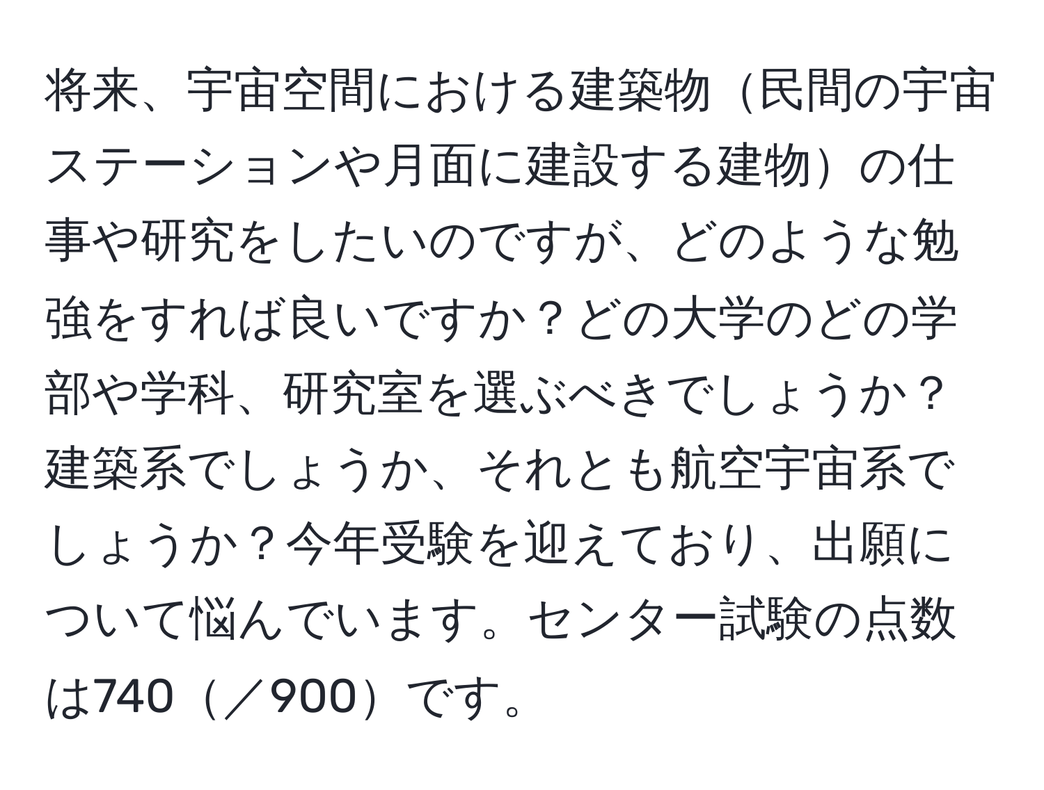 将来、宇宙空間における建築物民間の宇宙ステーションや月面に建設する建物の仕事や研究をしたいのですが、どのような勉強をすれば良いですか？どの大学のどの学部や学科、研究室を選ぶべきでしょうか？建築系でしょうか、それとも航空宇宙系でしょうか？今年受験を迎えており、出願について悩んでいます。センター試験の点数は740／900です。