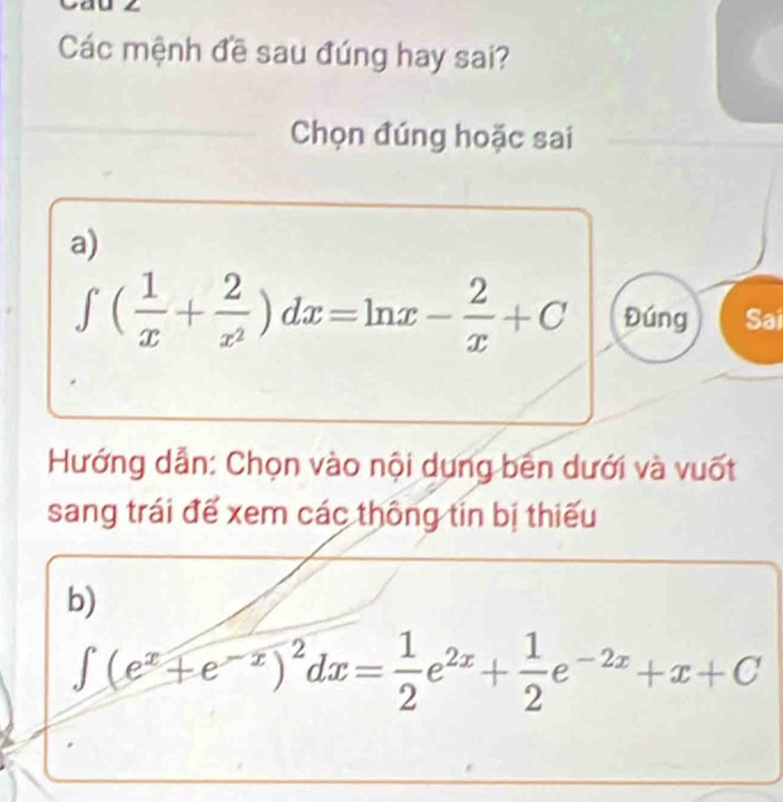 Các mệnh đề sau đúng hay sai? 
Chọn đúng hoặc sai 
a)
∈t ( 1/x + 2/x^2 )dx=ln x- 2/x +C Đúng Sai 
Hướng dẫn: Chọn vào nội dụng bên dưới và vuốt 
sang trái đế xem các thông tin bị thiếu 
b)
∈t (e^x+e^(-x))^2dx= 1/2 e^(2x)+ 1/2 e^(-2x)+x+C