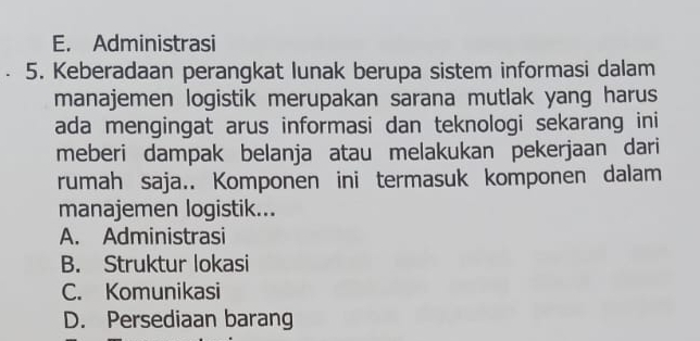 E. Administrasi
5. Keberadaan perangkat lunak berupa sistem informasi dalam
manajemen logistik merupakan sarana mutlak yang harus
ada mengingat arus informasi dan teknologi sekarang ini
meberi dampak belanja atau melakukan pekerjaan dari
rumah saja.. Komponen ini termasuk komponen dalam
manajemen logistik...
A. Administrasi
B. Struktur lokasi
C. Komunikasi
D. Persediaan barang