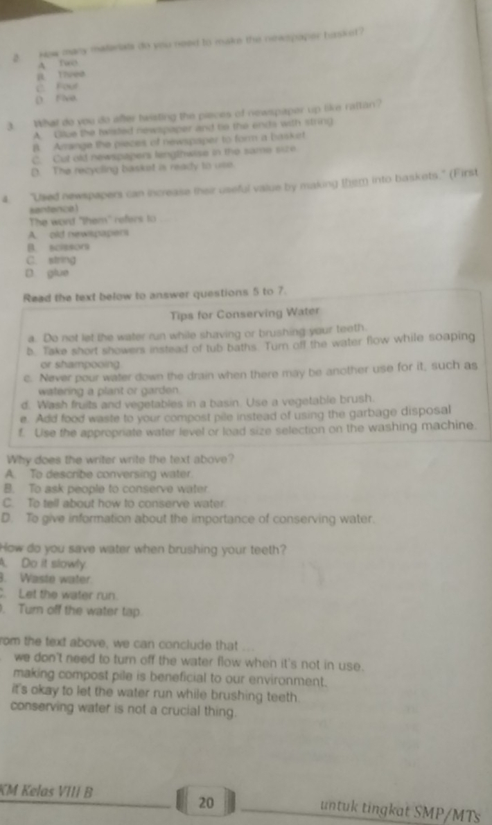 New many materiats do you need to make the newspoper hasket?
A Two
R Tired
C. Four
( Fixe.
3. What do you do affer twisting the pieces of newspaper up like rattan?
A. Giue the twisted newspaper and te the enda with string
B. Amrange the pieces of newspsper to form a basket
C. Cut old newspapers lengthwise in the same size
D. The recycling basket is ready to use
4. "Used newspapers can increase their useful value by making them into baskets." (First
santence
The word "them" refers to
A. old newspapers
B scissor
C. string
D glue
Read the text below to answer questions 5 to 7.
Tips for Conserving Water
a. Do not let the water run while shaving or brushing your teeth.
b. Take short showers instead of tub baths. Turn off the water flow while soaping
or shampooing .
c. Never pour water down the drain when there may be another use for it, such as
watering a plant or garden.
d. Wash fruits and vegetables in a basin. Use a vegetable brush.
e. Add food waste to your compost pile instead of using the garbage disposal
f. Use the appropriate water level or load size selection on the washing machine.
Why does the writer write the text above?
A. To describe conversing water.
B. To ask people to conserve water
C. To tell about how to conserve water
D. To give information about the importance of conserving water.
How do you save water when brushing your teeth?
A. Do it slowly.
3. Waste water.
. Let the water run.
. Tum off the water tap.
rom the text above, we can conclude that
we don't need to turn off the water flow when it's not in use.
making compost pile is beneficial to our environment.
it's okay to let the water run while brushing teeth .
conserving water is not a crucial thing.
20
KM Kelas VIII B untuk tingkat SMP/MTs