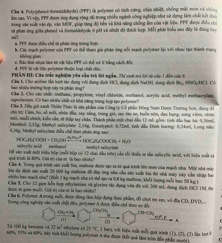 Poly(phenol-formaldehyde) (PPF) là polymer có tính cứng, chịu nhiệt, chống mài mòn và chống
ẩm cao. Vì vậy, PPF được úng dụng rộng rãi trong nhiều ngành công nghiệp như sử dựng làm chất kết dính
trong sản xuất ván ép, văn MDF, giúp tăng độ bền và khả năng chống ẩm của vật liệu. PPF được điều chế
từ phản ứng giữa phenol và formaldehyde ở pH và nhiệt độ thích hợp. Mỗi phát biểu sau đây là đúng hay
sai?
a. PPF được điều chế từ phản ứng trùng hợp.
b. Các mạch polymer của PPF có thể tham gia phản ứng nối mạch polymer lại với nhau tạo thành mạng
không gian.
c. Rác thải nhựa làm từ vật liệu PPF có thể xử lí bằng cách đốt.
d. PPF là vật liệu polymer thuộc loại chất dẻo.
PHÀN III: Câu trắc nghiệm yêu cầu trả lời ngắn. Thí sinh trả lời từ câu 1 đến câu 6.
Câu 1. Cho aniline lần lượt tác dụng với dung dịch HCl, dung dịch NaOH, dung dịch Br_2,HNO_2/HCl Có
bao nhiêu trường hợp xảy ra phản ứng?
Câu 2. Cho các chất: methane, propylene, vinyl chloride, methanol, acrylic acid, methyl methacrylate,
caprolactam. Có bao nhiêu chất có khả năng trùng hợp tạo polymer?
Cầu 3. Dầu gió xanh Thiên Thảo là sản phẩm của Công ty Cổ phần Đông Nam Dược Trường Sơn, dùng để
chủ trị: Cảm, ho, shat 0 mũi, nhức đầu, say nắng, trúng gió, say tàu xe, buồn nôn, đau bụng, sưng viêm, nhức
môi, muỗi chích, kiến cắn, tê thấp tay chân. Thành phần một chai dầu 12 mL gồm: tinh dầu bạc hà: 0,36ml,
*  Menthol: 2,52g, Methyl salicylate: 2,16g, Eucalyptol: 0,72ml, tinh dầu Đinh hương: 0,24ml, Long não:
0,36g. Methyl salicylate điều chế theo phản ứng sau:
HOC_6H_4COOH+CH_3OHxrightarrow H_2SO_4t°HOC_6H_4COOCH_3+H_2O
salicylic acid methanol methyl salicylate
Để sản xuất một triệu hộp (mỗi hộp có 12 chai dầu trên) cần tối thiều m tấn salicylic acid, với hiệu suất cả
quá trình là 80%. Giá trị của m là bao nhiêu?
Câu 4. Trong quá trình sản xuất bia, maltose được tạo ra từ quá trình lên men của mạch nha. Một nhà máy
bia dự định sản xuất 20 000 kg maltose đề đáp ứng nhu cầu sản xuất bia thì nhà máy này cần nhập bao
nhiêu bao mạch nha? (Biết 1 kg mạch nha có thể tạo ra 0,8 kg maltose, khối lượng mỗi bao 50 kg.)
Câu 5. Cho 12 gam hỗn hợp ethylamine và glycine tác dụng vừa đủ với 200 mL dung dịch HCl 1M, thu
được m gam muối. Giá trị của m là bao nhiêu?
Câu 6. Polymer A trong suốt, được dùng làm hộp đựng thực phẩm, đồ chơi tre em, vỏ đĩa CD, DVD,...
Trong công nghiệp sản xuất chất dẻo, polymer A được điều chế theo sơ đồ:
CH_2=CH_2 CH_2CH_3
CH=CH_2
xt,t^0,p
A
(1) (2) y
Từ 100 kg benzene và 32m^3 ethylene (ở 25°C 2, 1 bar), với hiệu suất mỗi quá trình (1), (2), (3) lần lượt là
60%, 55% và 60%, hãy tính khối lượng polymer A thu được (kết quả làm tròn đến phần mười). C