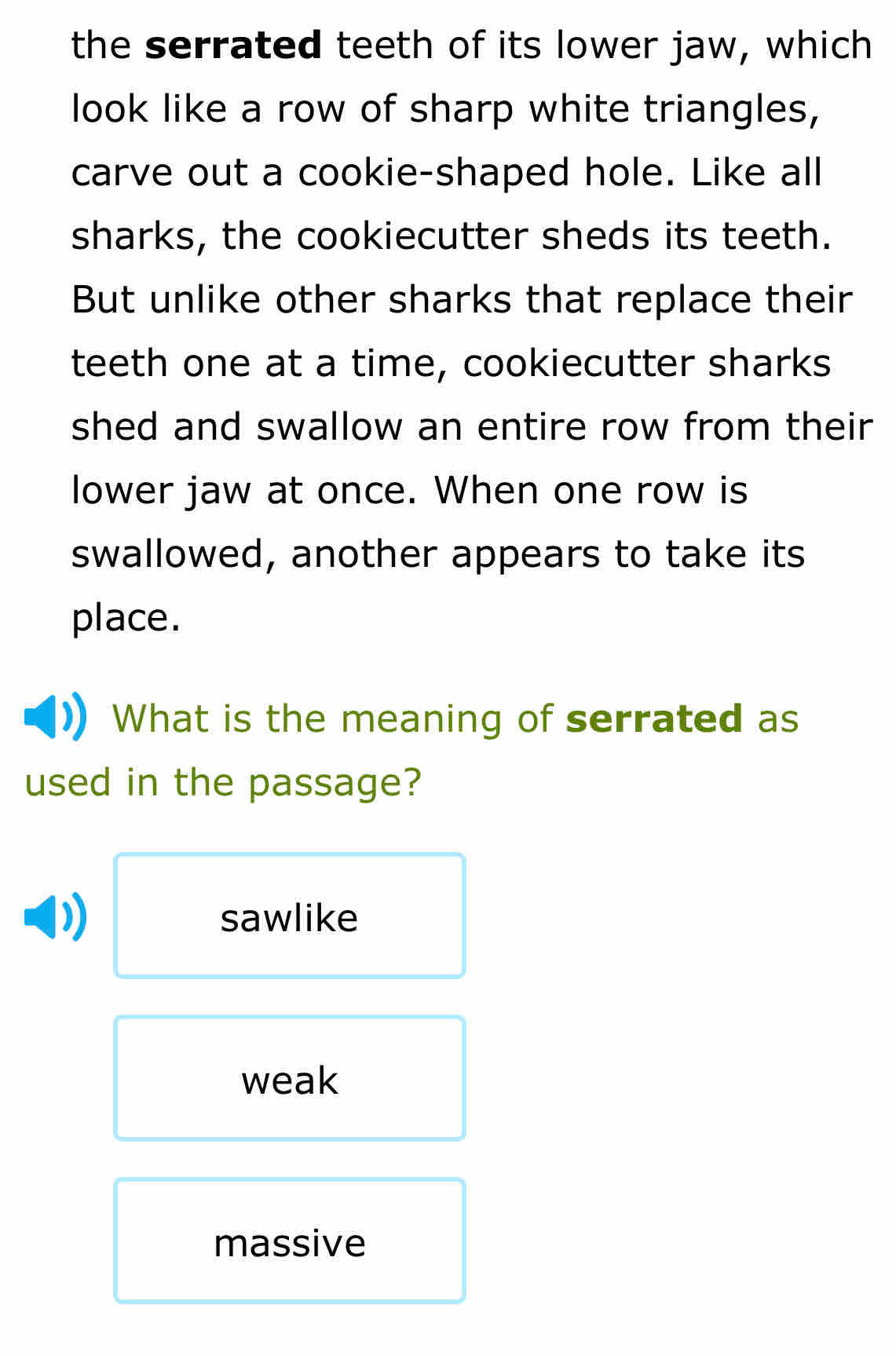 the serrated teeth of its lower jaw, which
look like a row of sharp white triangles,
carve out a cookie-shaped hole. Like all
sharks, the cookiecutter sheds its teeth.
But unlike other sharks that replace their
teeth one at a time, cookiecutter sharks
shed and swallow an entire row from their
lower jaw at once. When one row is
swallowed, another appears to take its
place.
What is the meaning of serrated as
used in the passage?
sawlike
weak
massive