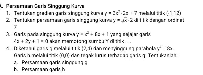 Persamaan Garis Singgung Kurva 
1. Tentukan gradien garis singgung kurva y=3x^2-2x+7 melalui titik (-1,12)
2. Tentukan persamaan garis singgung kurva y=sqrt(x)-2 di titik dengan ordinat 
7 
3. Garis pada singgung kurva y=x^2+8x+1 yang sejajar garis
4x+2y+1=0 akan memotong sumbu Y di titik ... . 
4. Diketahui garis g melalui titik (2,4) dan menyinggung parabola y^2=8x. 
Garis h melalui titik (0,0) dan tegak lurus terhadap garis g. Tentukanlah: 
a. Persamaan garis singgung g 
b. Persamaan garis h