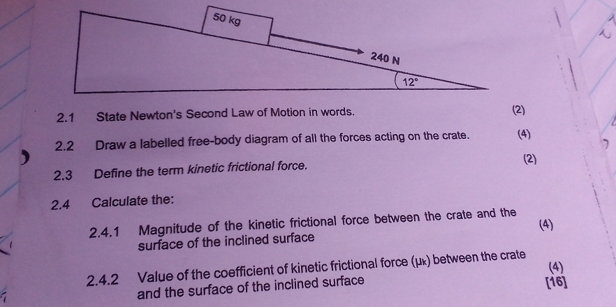 2.1 State Newton's Second Law of Motion in words.
2.2 Draw a labelled free-body diagram of all the forces acting on the crate. (4)
2.3 Define the term kinetic frictional force. (2)
2.4 Calculate the:
2.4.1 Magnitude of the kinetic frictional force between the crate and the
(4)
surface of the inclined surface
(4)
2.4.2 Value of the coefficient of kinetic frictional force (μκ) between the crate
and the surface of the inclined surface
[16]