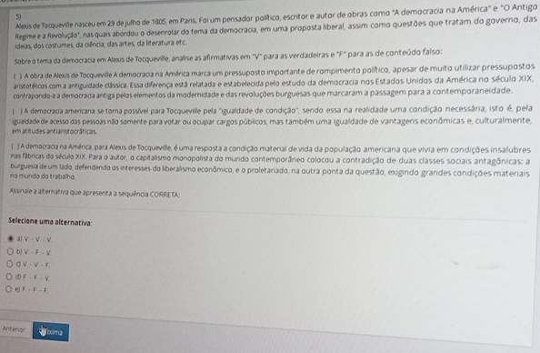 Alexis de Tocqueville nasceu em 29 de julho de 1805, em Paris. Foi um pensador político, escritor e autor de obras como "A democracia na América" e "O Antigo
Regime e a Revolução", nas quais abordou o desenrolar do tema da democracia, em uma proposta liberal, assim como questões que tratam do governo, das
ideias, dos costumes, da ciência, das artes, da literatura etc.
Sobre o tema da democracia em Alexs de Tocquevile, analise as afirmativas em 'V" para as verdadeiras e "F" para as de conteúdo faíso:
( ) A obra de Alexis de Tocqueville A democracia na América marca um pressuposto importante de rompimento político, apesar de muito utilizar pressupostos
aristotélicos com a antiguidade clássica. Essa diferença está relatada e estabelecida pelo estudo da democracia nos Estados Unidos da América no século XIX,
contrapondo-a a democrada antiga pelos elementos da modernidade e das revoluções burguesas que marcaram a passagem para a contemporaneidade.
) A democracia americana se torna possível para Tocqueville pela "igualdade de condição", sendo essa na realidade uma condição necessária, isto é, pela
igualdade de acesso das pessoas não somente para votar ou ocupar cargos públicos, mas também uma igualdade de vantagens econômicas e, culturalmente,
em atitudes antianistocráticas.
( ) A democrada na América, para Alexis de Tocqueville, é uma resposta a condição material de vida da população, americana que vivia em condições insalubres
nas fábricas do século XIX. Para o autor, o capitalismo monopolista do mundo contemporâneo colocou a contradição de duas classes sociais antagônicas: a
burguesia de um lado, defendendo os interesses do liberalismo econômico, e o proletariado, na outra ponta da questão, exigindo grandes condições materiais
no mundo do trabalho.
Assinale a altemativa que apresenta a sequência CORRETA;
Selecione uma alternativa:
a) V-V-V
b] V=F-V
V-V-F_c
d) F=F=V
e F=F-f,
Anterior Jooma