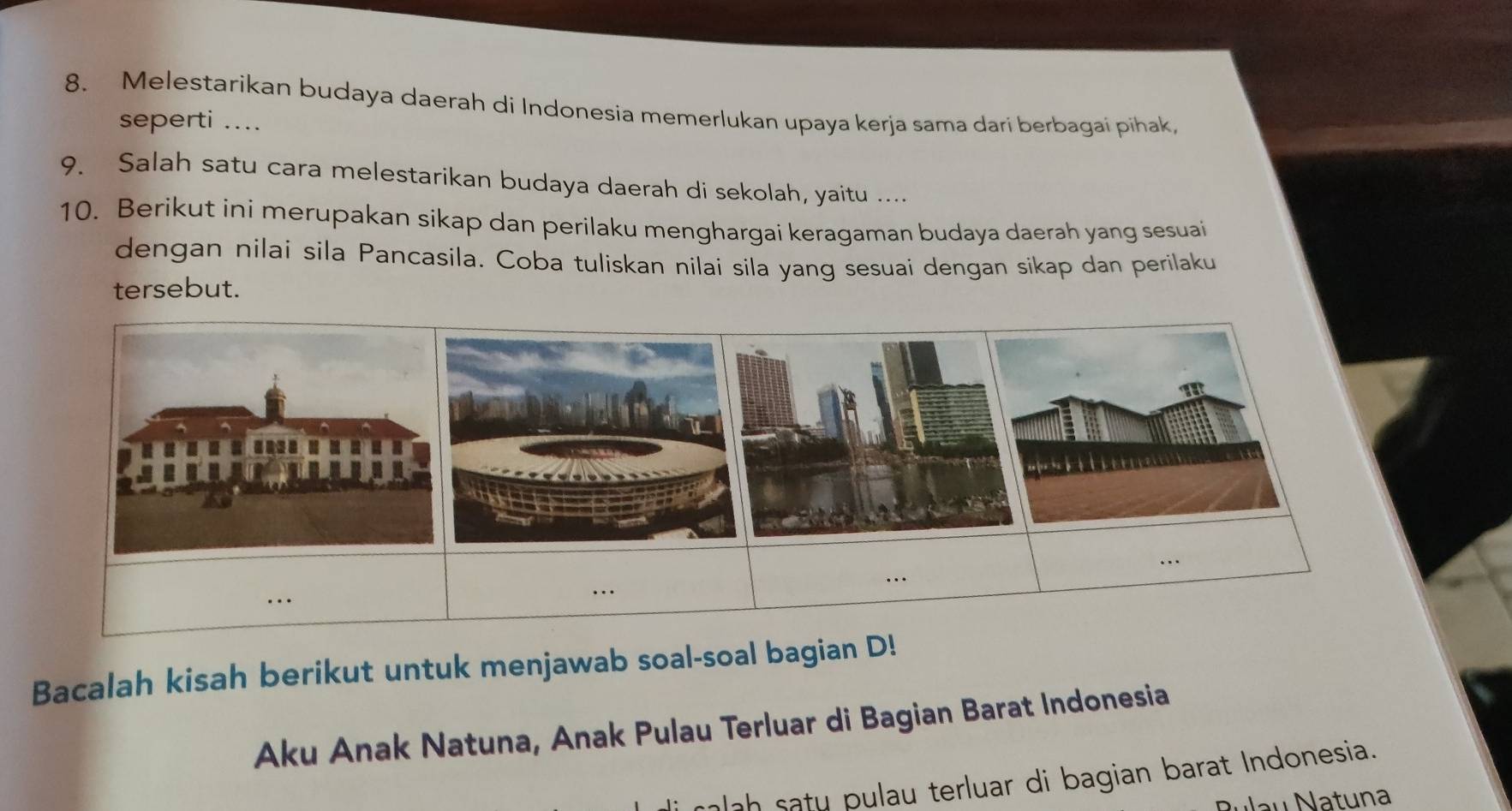 Melestarikan budaya daerah di Indonesia memerlukan upaya kerja sama dari berbagai pihak, 
seperti .... 
9. Salah satu cara melestarikan budaya daerah di sekolah, yaitu .... 
10. Berikut ini merupakan sikap dan perilaku menghargai keragaman budaya daerah yang sesuai 
dengan nilai sila Pancasila. Coba tuliskan nilai sila yang sesuai dengan sikap dan perilaku 
tersebut. 
in 
Bacalah kisah berikut untuk menjawab soal-soal bagian D! 
Aku Anak Natuna, Anak Pulau Terluar di Bagian Barat Indonesia 
alah satu pulau terluar di bagian barat Indonesia. 
au Natuna