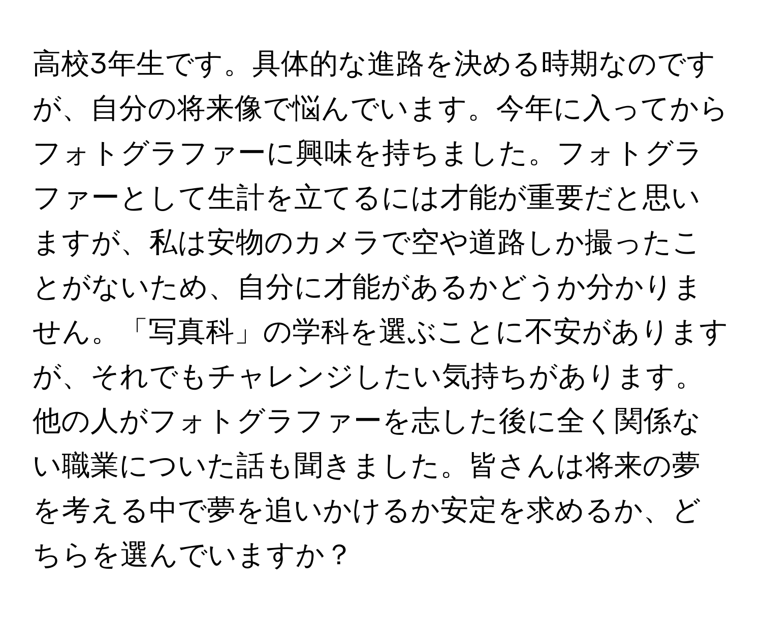 高校3年生です。具体的な進路を決める時期なのですが、自分の将来像で悩んでいます。今年に入ってからフォトグラファーに興味を持ちました。フォトグラファーとして生計を立てるには才能が重要だと思いますが、私は安物のカメラで空や道路しか撮ったことがないため、自分に才能があるかどうか分かりません。「写真科」の学科を選ぶことに不安がありますが、それでもチャレンジしたい気持ちがあります。他の人がフォトグラファーを志した後に全く関係ない職業についた話も聞きました。皆さんは将来の夢を考える中で夢を追いかけるか安定を求めるか、どちらを選んでいますか？