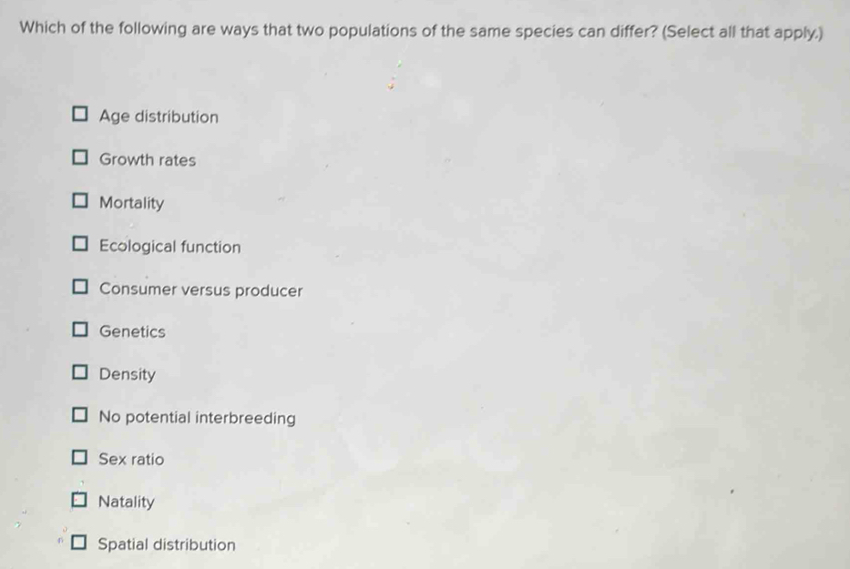 Which of the following are ways that two populations of the same species can differ? (Select all that apply.)
Age distribution
Growth rates
Mortality
Ecological function
Consumer versus producer
Genetics
Density
No potential interbreeding
Sex ratio
Natality
Spatial distribution