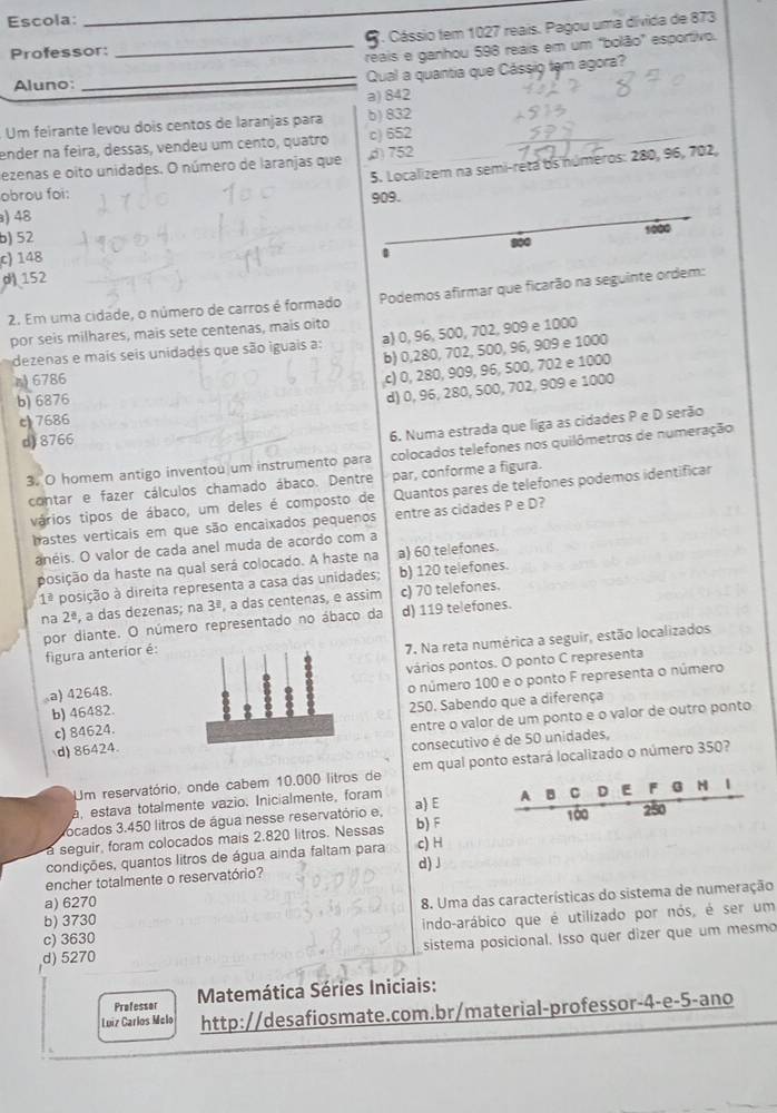 Escola:
_
(. Cássio tem 1027 reais. Pagou uma dívida de 873
Professor:
_reais e ganhou 598 reais em um "bolão" esportivo.
Aluno:
_Qual a quantia que Cássio tem agora?
a) 842
Um feirante levou dois centos de laranjas para b)832
ender na feira, dessas, vendeu um cento, quatro c) 652
5. Localizem na semi-reta os números: 280, 96, 702,
lezenas e oito unidades. O número de laranjas que ) 752
obrou foi:
909.
a) 48
1000
b) 52 900
c) 148
d 152
2. Em uma cidade, o número de carros é formado Podemos afirmar que ficarão na seguinte ordem:
por seis milhares, mais sete centenas, mais oito
dezenas e mais seis unidades que são iguais a: a) 0, 96, 500, 702, 909 e 1000
b) 0,280, 702, 500, 96, 909 e 1000
6786
c) 0, 280, 909, 96, 500, 702 e 1000
b) 6876
d) 0, 96, 280, 500, 702, 909 e 1000
c 7686
d) 8766
6. Numa estrada que liga as cidades P e D serão
3. O homem antigo inventou um instrumento para colocados telefones nos quilômetros de numeração
contar e fazer cálculos chamado ábaco. Dentre par, conforme a figura.
vários tipos de ábaco, um deles é composto de Quantos pares de telefones podemos identificar
hastes verticais em que são encaixados pequenos entre as cidades P e D?
anéis. O valor de cada anel muda de acordo com a
posição da haste na qual será colocado. A haste na a) 60 telefones.
1^(_ 2) posição à direita representa a casa das unidades; b) 120 telefones.
na 2^(_ a) , a das dezenas; na 3^(_ 2) , a das centenas, e assim c) 70 telefones.
por diante. O número representado no ábaco da d) 119 telefones.
figura anterior é:
7. Na reta numérica a seguir, estão localizados
a) 42648.vários pontos. O ponto C representa
b) 46482.o número 100 e o ponto F representa o número
c) 84624.250. Sabendo que a diferença
d) 86424.entre o valor de um ponto e o valor de outro ponto
consecutivo é de 50 unidades,
Um reservatório, onde cabem 10.000 litros de em qual ponto estará localizado o número 350?
a, estava totalmente vazio. Inicialmente, foram
  
ocados 3.450 litros de água nesse reservatório e, a) E B C D E F 1
100 250
a seguir, foram colocados mais 2.820 litros. Nessas b) F
condições, quantos litros de água ainda faltam para c) H
encher totalmente o reservatório? d)J
b) 3730 8. Uma das características do sistema de numeração
a) 6270
c) 3630 indo-arábico que é utilizado por nós, é ser um
d) 5270 sistema posicional. Isso quer dizer que um mesmo
Professor  Matemática Séries Iniciais:
Luiz Carlos Melo http://desafiosmate.com.br/material-professor-4-e-5-ano