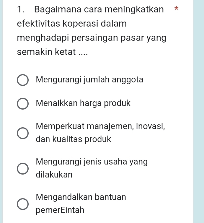 Bagaimana cara meningkatkan *
efektivitas koperasi dalam
menghadapi persaingan pasar yang
semakin ketat ....
Mengurangi jumlah anggota
Menaikkan harga produk
Memperkuat manajemen, inovasi,
dan kualitas produk
Mengurangi jenis usaha yang
dilakukan
Mengandalkan bantuan
pemerEintah