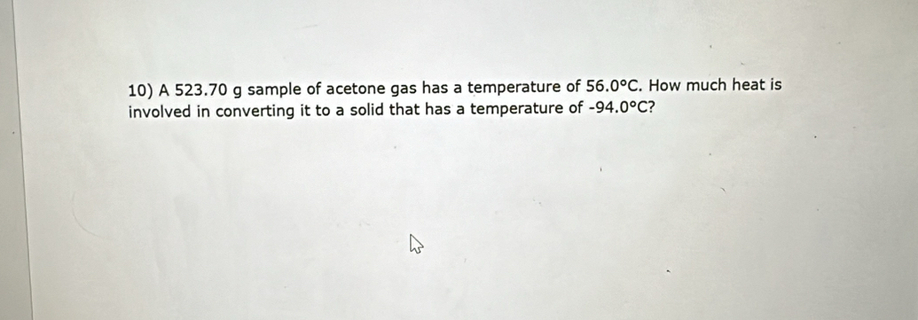 A 523.70 g sample of acetone gas has a temperature of 56.0°C. How much heat is 
involved in converting it to a solid that has a temperature of -94.0°C ?