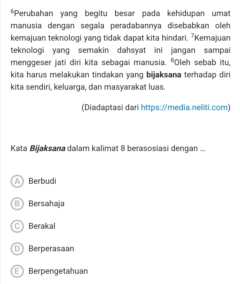 Perubahan yang begitu besar pada kehidupan umat
manusia dengan segala peradabannya disebabkan oleh
kemajuan teknologi yang tidak dapat kita hindari. 7Kemajuan
teknologi yang semakin dahsyat ini jangan sampai
menggeser jati diri kita sebagai manusia. ⁸Oleh sebab itu,
kita harus melakukan tindakan yang bijaksana terhadap diri
kita sendiri, keluarga, dan masyarakat luas.
(Diadaptasi dari https://media.neliti.com)
Kata Bijaksana dalam kalimat 8 berasosiasi dengan ...
A Berbudi
B Bersahaja
C Berakal
D Berperasaan
E Berpengetahuan