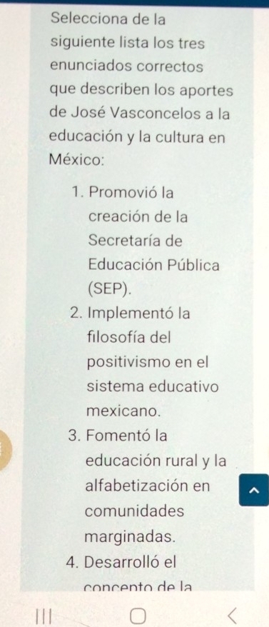 Selecciona de la
siguiente lista los tres
enunciados correctos
que describen los aportes
de José Vasconcelos a la
educación y la cultura en
México:
1. Promovió la
creación de la
Secretaría de
Educación Pública
(SEP).
2. Implementó la
filosofía del
positivismo en el
sistema educativo
mexicano.
3. Fomentó la
educación rural y la
alfabetización en
comunidades
marginadas.
4. Desarrolló el
concento de la