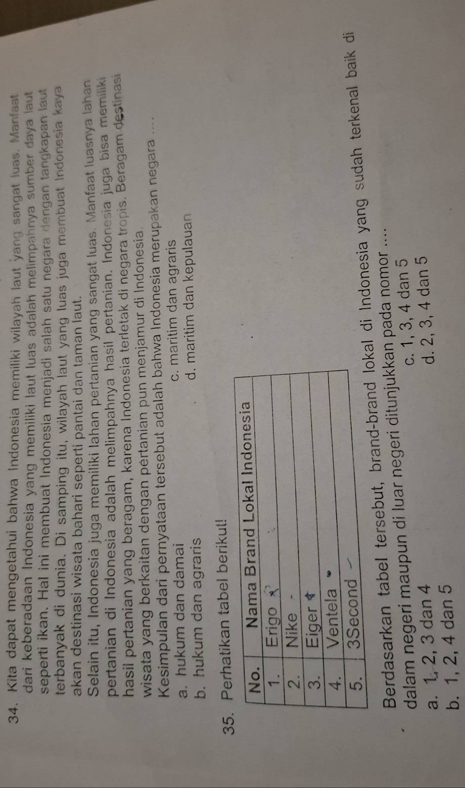 Kita dapat mengetahui bahwa Indonesia memiliki wilayah laut yang sangat luas. Manfaat
dari keberadaan Indonesia yang memiliki laut luas adalah melimpahnya sumber daya laut
seperti ikan. Hal ini membuat Indonesia menjadi salah satu negara dengan tangkapan laut
terbanyak di dunia. Di samping itu, wilayah laut yang luas juga membuat Indonesia kaya
akan destinasi wisata bahari seperti pantai dan taman laut.
Selain itu, Indonesia juga memiliki lahan pertanian yang sangat luas. Manfaat luasnya lahan
pertanian di Indonesia adalah melimpahnya hasil pertanian. Indonesia juga bisa memiliki
hasil pertanian yang beragam, karena Indonesia terletak di negara tropis. Beragam destinasi
wisata yang berkaitan dengan pértanian pun menjamur di Indonesia.
Kesimpulan dari pernyataan tersebut adalah bahwa Indonesia merupakan negara ...
a. hukum dan damai c. maritim dan agraris
b. hukum dan agraris d. maritim dan kepulauan
35. Perhatikan tabel berikut!
Berdasarkan tabel tersebut, brandl di Indonesia yang sudah terkenal baik di
dalam negeri maupun di luar negeri ditunjukkan pada nomor ....
a. 1, 2, 3 dan 4 c. 1, 3, 4 dan 5
b. 1, 2, 4 dan 5 d. 2, 3, 4 dan 5