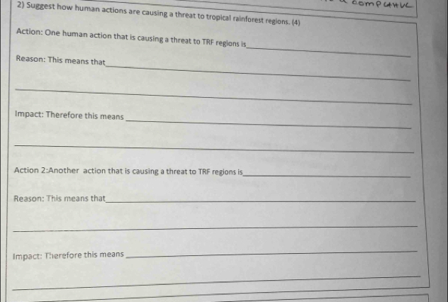 Suggest how human actions are causing a threat to tropical rainforest regions. (4) 
_ 
Action: One human action that is causing a threat to TRF regions is 
_ 
Reason: This means that 
_ 
_ 
Impact: Therefore this means 
_ 
Action 2:Another action that is causing a threat to TRF regions is_ 
Reason: This means that_ 
_ 
Impact: Therefore this means 
_ 
_ 
_