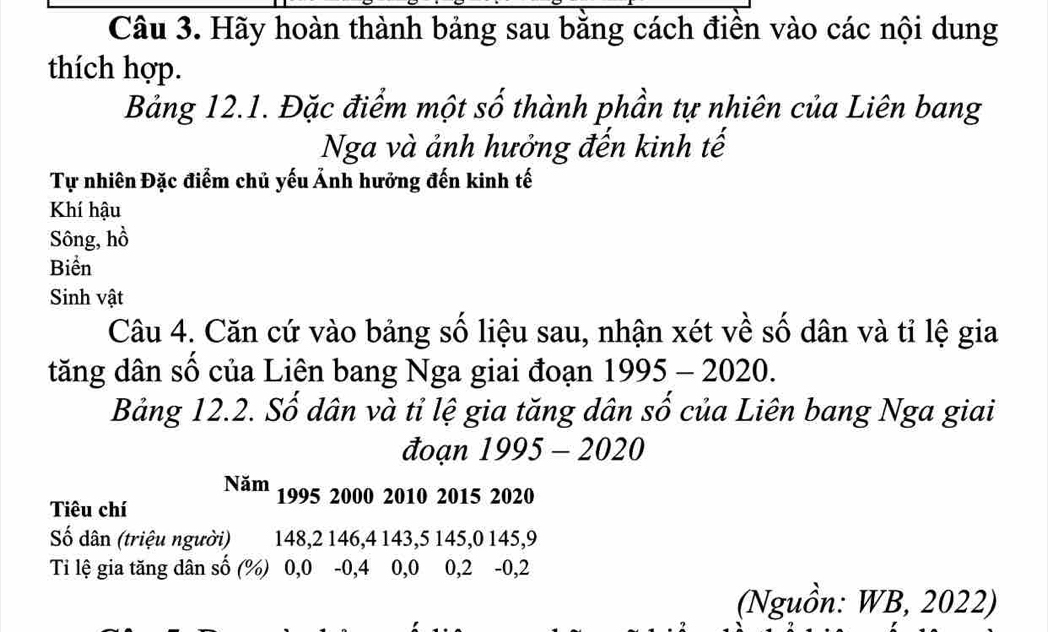 Hãy hoàn thành bảng sau bằng cách điền vào các nội dung 
thích hợp. 
Bảng 12.1. Đặc điểm một số thành phần tự nhiên của Liên bang 
Nga và ảnh hưởng đến kinh tế 
Tự nhiên Đặc điểm chủ yếu Ảnh hưởng đến kinh tế 
Khí hậu 
Sông, hồ 
Biển 
Sinh vật 
Câu 4. Căn cứ vào bảng số liệu sau, nhận xét về số dân và tỉ lệ gia 
tăng dân số của Liên bang Nga giai đoạn 1995-2020. 
Bảng 12.2. Số dân và tỉ lệ gia tăng dân số của Liên bang Nga giai 
đoạn 1995-2020
Năm 1995 2000 2010 2015 2020
Tiêu chí 
Số dân (triệu người) 148, 2 146, 4 143, 5 145, 0 145, 9
Tỉ lệ gia tăng dân số (%) 0,0 -0, 4 0, 0 0, 2 -0, 2
(Nguồn: WB, 2022)