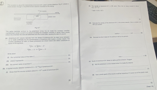 This question is aboul the radicisotope americiun-241 used in smoke detectors. Fig, 6.1 shows a
crosa-ssiction in rough a simplified smoke detector mounied on the peting  40 The haltHe af wnaricium 245 is 480 vears. Show that is decar consterd is stoe
4.8=10^(-11)s^(-11)
7940^3.1* 10^7s
= A  adunce celling
not shown elactronics plastic case
[]
ionisation chamber (W) Calculate the activity of the americium-241 in the smoke detector. Give a sutible unit
with your answe!
Flg. 6.1
The slpha particles emilted by the americium ionise the air inside the ionisation chamber
maintaining a small current in a circult including the lonsation chamber in series. When smoke
enters the chamber the lons are absorbed and the curen falls, causing the alarm to sound.
4xinym _unil_
(a) Armericium-241 occurs naturally from the decay of plutonium-241 by beta minus emission. (w) Estimate the time it takes for the activity to tall by one percent.
or is made artificially by the bombardment of plutonium-240 inside a nudear reactor. The
some of the symbols. nuclear equations for each of these processes are shown below with letters substituted for
Write down
(1) the numerical value of the letter 2 _
_s [3],
cos θ =
_[1]
(ill) what Z represanti
(iii) the correct name of particle X._ [1] (c) Nuclel of americium-241 decay by alpha particle amission. Suggest
_
(b) A typical smoke detector contains 2.5* 10^(-12) kg of americium-241. (1) why the amercium is not a hazard when it is inside the deecton
(1) Show that the source contains about 0* 10^(14) nuclel of americium-241
_
(N) how a small speck of the source could be hazardous if it came out of the plastic case
[2]
_
_(2)
[Total: V5]