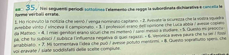 ==□ 35. Nei seguenti periodi sottolinea l'elemento che regge la subordinata dichiarativa e cancella le 
forme verbali errate. 
1. Ho ricevuto la notizia che verrò / venga nominato capitano. = 2. Avevate la sicurezza che la vostra squadra 
avrebbe vinto / vinceva il campionato. • 3. I professori erano dell'opinione che Luca abbia / avesse copiato 
da Matteo. * 4. I miei genitori erano sicuri che mi metterò / sarei messo a studiare. « 5. Questo mi preoccu- 
pa, che tu subisci / subisca l'influenza negativa di quei ragazzi. * 6. Veronica aveva paura che tu sei / fossi 
arrabbiato. # 7. Mi tormentava l'idea che può / avesse potuto mentirmi. # 8. Questo soprattutto spero, che 
voi eravate / siate soddisfatti delle scelte compiute.