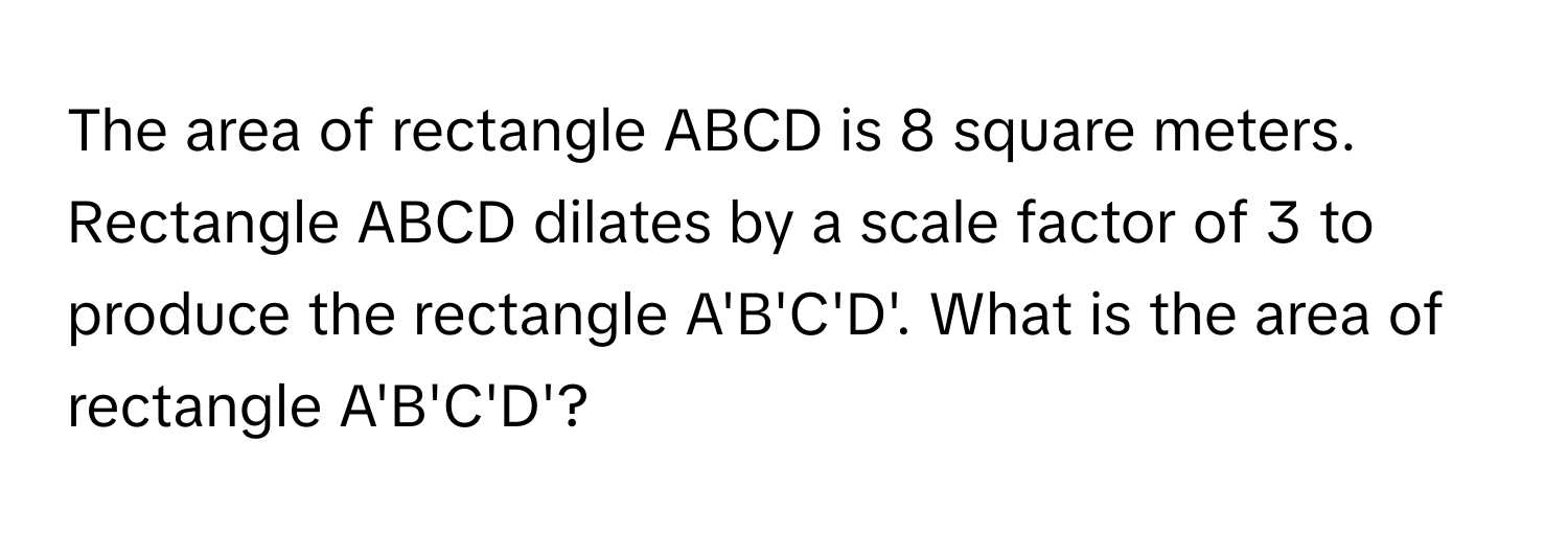 The area of rectangle ABCD is 8 square meters. Rectangle ABCD dilates by a scale factor of 3 to produce the rectangle A'B'C'D'. What is the area of rectangle A'B'C'D'?