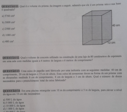 QUESTAO TI: Qualé o volume do prisma da imagem a seguir, sabendo que ele é um prisma reto e sua base
é quad rad s?
a) 5760cm^3
b) 5000cm^2 40 cm
c) 2500cm^3
d ) 1080cm^3
e) 480cm^3 12 cm
QUESTÃO12: Qual o volume de concreto utilizado na construção de uma laje de 80 centímetros de espessura
em uma sala com medidas iguais a 4 metros de largura e 6 metros de comprimento?
QUESTAO13: Uma caixa de papelão será fabricada por uma indústria com as seguintes medidas: 40 cm de
comprimento, 20 cm de largura e 15 cm de altura. Essa caixa irá armazenar doces na forma de um prisma com
as dimensões medindo 8 cm de comprimento, 4 cm de largura e 3 cm de altura. Qual o número de doces
necessários para o preenchimento total da caixa fabricada?
QUESTAO 14: Em uma piscina retangular com 10 m de comprimento e 5 m de largura, para elevar o nível
de água em 10 cm são necessários:
a) 500 L de água
b) 5 000 L de água
c) 10 000 L de água
d) 1 000 L de água