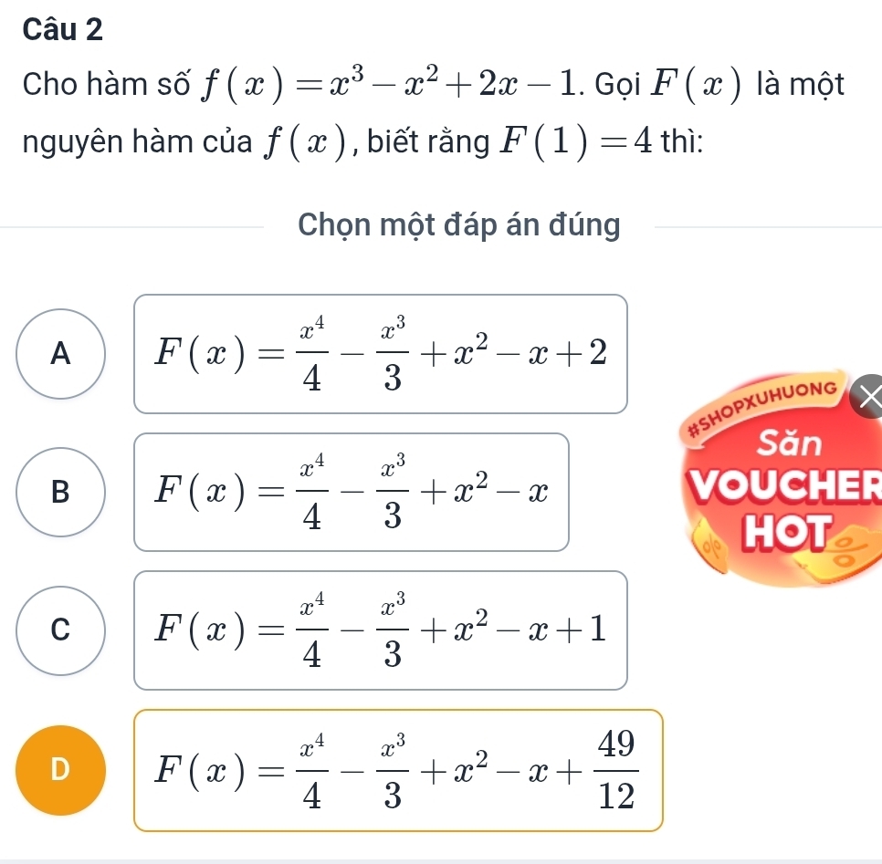 Cho hàm số f(x)=x^3-x^2+2x-1. Gọi F(x) là một
nguyên hàm của f(x) , biết rằng F(1)=4 thì:
Chọn một đáp án đúng
A F(x)= x^4/4 - x^3/3 +x^2-x+2
#SHOPXUHUONG
Săn
B F(x)= x^4/4 - x^3/3 +x^2-x
VOUCHER
HOT
C F(x)= x^4/4 - x^3/3 +x^2-x+1
D F(x)= x^4/4 - x^3/3 +x^2-x+ 49/12 