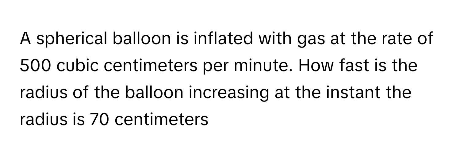 A spherical balloon is inflated with gas at the rate of 500 cubic centimeters per minute. How fast is the radius of the balloon increasing at the instant the radius is 70 centimeters