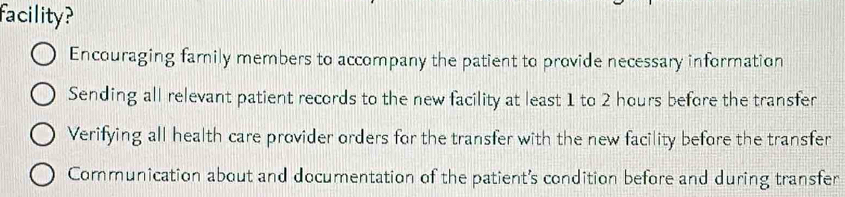 facility?
Encouraging family members to accompany the patient to provide necessary information
Sending all relevant patient records to the new facility at least 1 to 2 hours before the transfer
Verifying all health care provider orders for the transfer with the new facility before the transfer
Communication about and documentation of the patient's condition before and during transfer