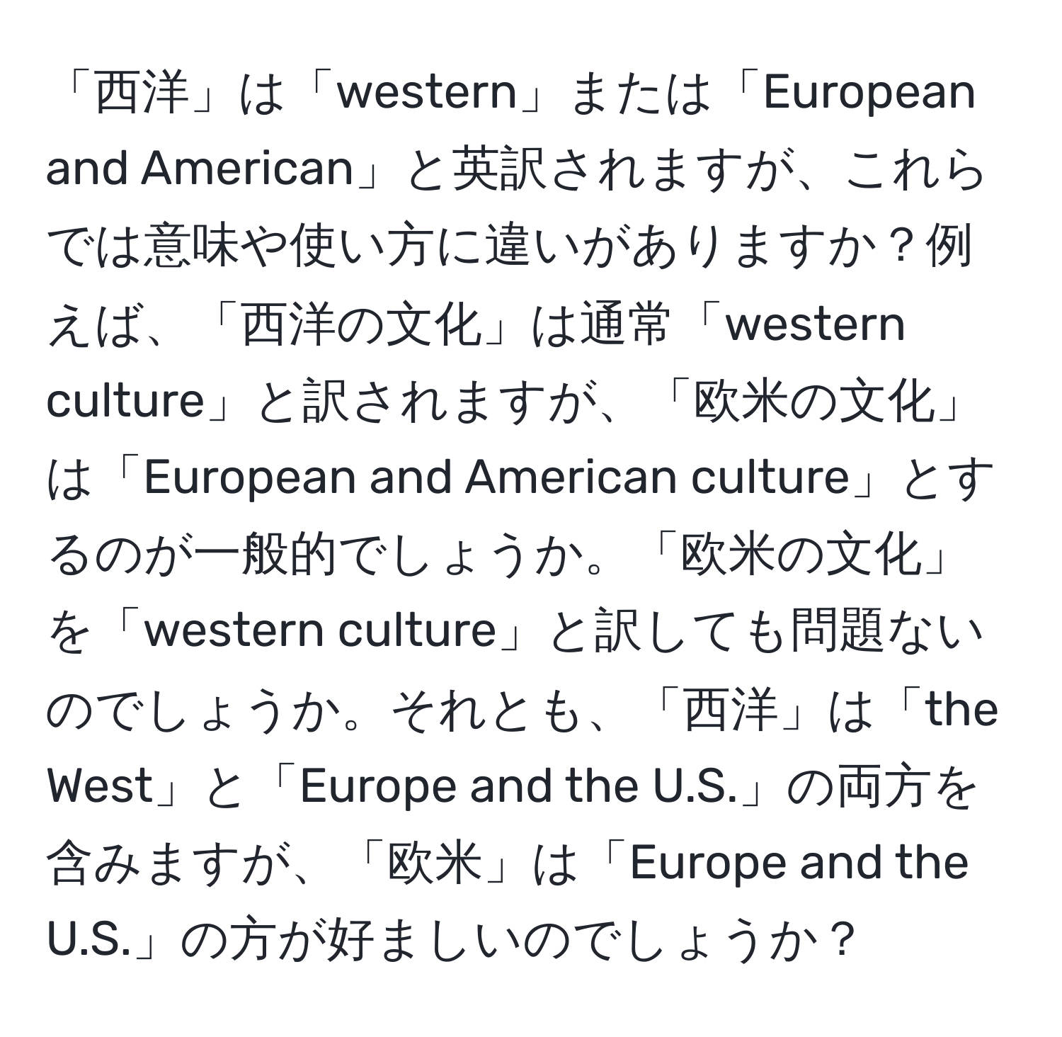 「西洋」は「western」または「European and American」と英訳されますが、これらでは意味や使い方に違いがありますか？例えば、「西洋の文化」は通常「western culture」と訳されますが、「欧米の文化」は「European and American culture」とするのが一般的でしょうか。「欧米の文化」を「western culture」と訳しても問題ないのでしょうか。それとも、「西洋」は「the West」と「Europe and the U.S.」の両方を含みますが、「欧米」は「Europe and the U.S.」の方が好ましいのでしょうか？