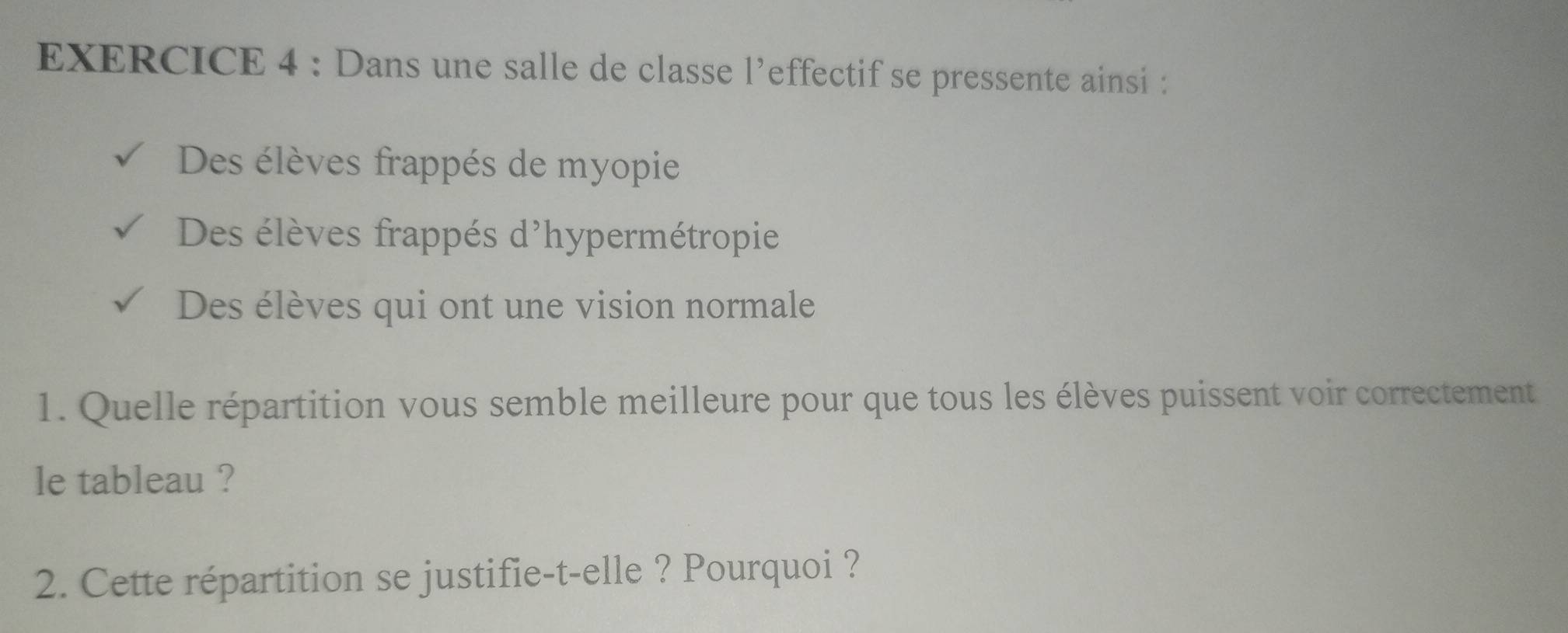 Dans une salle de classe l’effectif se pressente ainsi : 
Des élèves frappés de myopie 
Des élèves frappés d'hypermétropie 
Des élèves qui ont une vision normale 
1. Quelle répartition vous semble meilleure pour que tous les élèves puissent voir correctement 
le tableau ? 
2. Cette répartition se justifie-t-elle ? Pourquoi ?