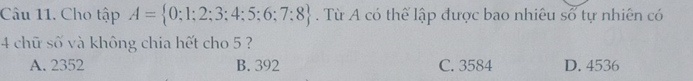 Cho tập A= 0;1;2;3;4;5;6;7;8. Từ A có thể lập được bao nhiêu số tự nhiên có
4 chữ số và không chia hết cho 5 ?
A. 2352 B. 392 C. 3584 D. 4536